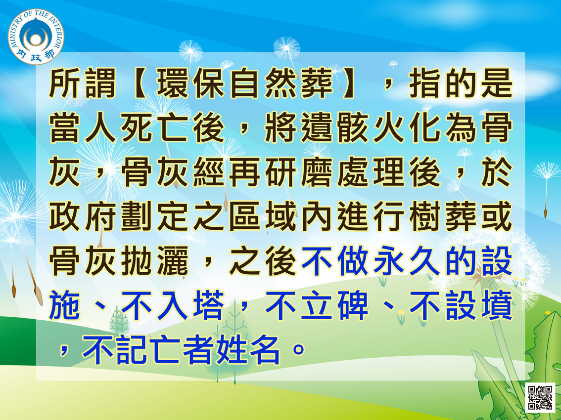 所謂【環保自然葬】,指的是當人死亡後,將遺骸火化為骨灰,骨灰經再研磨處理後,於政府劃定之區域內進行樹葬或骨灰拋灑,之後不做永久的設施、不入塔,不立碑、不設墳,不記亡者姓名